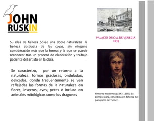 Su idea de belleza posee una doble naturaleza: la belleza abstracta de las cosas, sin ninguna consideración más que la forma; y la que se puede reconocer tras un proceso de elaboración y trabajo paciente del artista en la obra. Se caracterizo,  por un retorno a la naturaleza, formas graciosas, onduladas, delicadas, donde frecuentemente se ven reflejadas las formas de la naturaleza en flores, insectos, aves, peces e incluso en animales mitológicos como los dragones Pintores modernos (1843-1860). Su primera obra, concebida en defensa del paisajismo de Turner. 