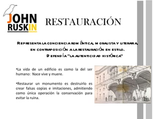 RESTAURACIÓN Representa la conciencia romántica, moralista y literaria, en contraposición a la restauración en estilo. Defendía “la autenticidad histórica” La vida de un edificio es como la del ser humano:  Nace vive y muere. Restaurar un monumento es destruirlo es crear falsas copias e imitaciones, admitiendo como única operación la conservación para evitar la ruina. 