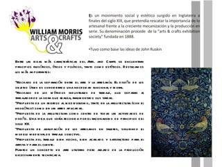E s un movimiento social y estético surgido en Inglaterra a finales del siglo XIX, que pretendía rescatar la importancia de lo artesanal frente a la creciente mecanización y la producción en serie. Su denominación procede  de la “arts & crafts exhibition society” fundada en 1888. Tuvo como base las ideas de John Ruskin Entre las ideas más características del Arts. and Crafts se encuentran principios filosóficos, éticos y políticos, tanto como estéticos. Destacamos los más importantes: Rechazo de la separación entre el arte y la artesanía. El diseño de los objetos útiles es considerado una necesidad funcional y moral. Rechazo de los métodos industriales de trabajo, que separan al trabajador de la obra que realiza, fragmentado sus tareas. Propuesta de un regreso al medievalismo, tanto en la arquitectura (con el neogótico) como en las artes aplicadas. Propuesta de la arquitectura como centro de todas las actividades de diseño. Una idea que sería recogida por el racionalismo de principios del siglo XX. Propuesta de agrupación de los artesanos en talleres, siguiendo el modelo medieval de trabajo colectivo. Propuesta del trabajo bien hecho, bien acabado y satisfactorio para el artista y para el cliente. Planteo un concepto de arte utilitario pero alejado de la producción excesivamente tecnificada. 