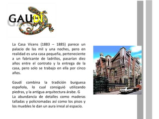 La Casa Vicens (1883 – 1885) parece un palacio de las mil y una noches, pero en realidad es una casa pequeña, perteneciente a un fabricante de ladrillos, pasarían diez años entre el contrato y la entrega de la casa, pero solo se trabajo en ella por cinco años. Gaudí combina la tradición burguesa española, lo cual consiguió utilizando piedras, y la antigua arquitectura árabe. G La abundancia de detalles como maderas talladas y policromadas así como los pisos y los muebles le dan un aura irreal al espacio. 
