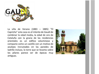 La villa de Verano (1883 – 1885) “El Capricho” esta casa es el intento de Gaudí de combinar la edad media, la edad de oro de Cataluña con la gracia de las residencias orientales es un edifico voluminoso y compacto como un castillo con un motivo de azulejos incrustados en las paredes de ladrillo incluso, la torre que se levanta sobre los pilares parece ser de épocas muy antiguas. 
