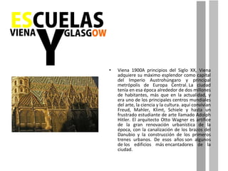 Viena 1900A principios del Siglo XX, Viena adquiere su máximo esplendor como capital del Imperio Austrohúngaro y principal metrópolis de Europa Central. La ciudad tenía en esa época alrededor de dos millones de habitantes, más que en la actualidad, y era uno de los principales centros mundiales del arte, la ciencia y la cultura. aquí convivían Freud, Mahler, Klimt, Schiele y hasta un frustrado estudiante de arte llamado Adolph Hitler. El arquitecto Otto Wagner es artífice de la gran renovación urbanística de la época, con la canalización de los brazos del Danubio y la construcción de los primeros trenes urbanos. De esos años son algunos de los edificios más encantadores de la ciudad. 