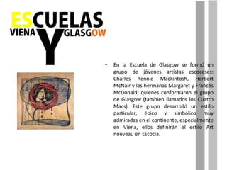 En la Escuela de Glasgow se formó un grupo de jóvenes artistas escoceses: Charles Rennie Mackintosh, Herbert McNair y las hermanas Margaret y Francés McDonald; quienes conformaron el grupo de Glasgow (también llamados los Cuatro Macs). Este grupo desarrolló un estilo particular, épico y simbólico muy admiradas en el continente, especialmente en Viena, ellos definirán el estilo Art nouveau en Escocia. 