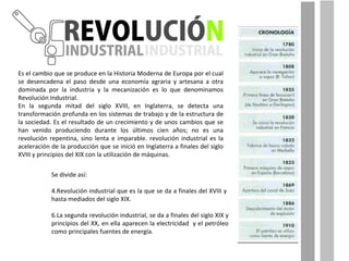 Es el cambio que se produce en la Historia Moderna de Europa por el cual se desencadena el paso desde una economía agraria y artesana a otra dominada por la industria y la mecanización es lo que denominamos Revolución Industrial. En la segunda mitad del siglo XVIII, en Inglaterra, se detecta una transformación profunda en los sistemas de trabajo y de la estructura de la sociedad. Es el resultado de un crecimiento y de unos cambios que se han venido produciendo durante los últimos cien años; no es una revolución repentina, sino lenta e imparable. revolución industrial es la aceleración de la producción que se inició en Inglaterra a finales del siglo XVIII y principios del XIX con la utilización de máquinas.  Se divide así: Revolución industrial que es la que se da a finales del XVIII y  hasta mediados del siglo XIX.  La segunda revolución industrial, se da a finales del siglo XIX y principios del XX, en ella aparecen la electricidad  y el petróleo como principales fuentes de energía.  