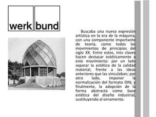 Buscaba una nueva expresión artística en la era de la máquina, con una componente importante de teoría, como todos los movimientos de principios del siglo XX. Entre estos, tres claves hacen destacar estéticamente a este movimiento: por un lado separar la estética de la calidad material, frente a las ideas anteriores que las vinculaban; por otro lado, imponer la normalización del formato DIN; y finalmente, la adopción de la forma abstracta como base estética del diseño industrial, sustituyendo al ornamento. 