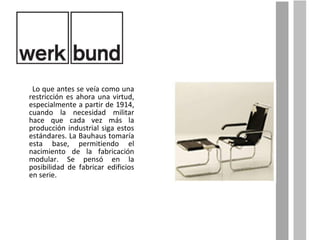 Lo que antes se veía como una restricción es ahora una virtud, especialmente a partir de 1914, cuando la necesidad militar hace que cada vez más la producción industrial siga estos estándares. La Bauhaus tomaría esta base, permitiendo el nacimiento de la fabricación modular. Se pensó en la posibilidad de fabricar edificios en serie. 