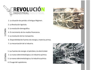 1. La situación de partida: el Antiguo Régimen.  2. La Revolución Agrícola. 3. La revolución demográfica. 4. El crecimiento de los medios financieros.  5. La revolución de los transportes. 6. Disponibilidad de fuentes de energía y materias primas. 7. La mecanización de la industria. 1. Las fuentes de energía: el petróleo y la electricidad. 1 ETAPA 2. La nueva siderometalúrgica y la industria química. 3. La nueva siderometalúrgica y la industria química. 4. El auge del capitalismo. 2 ETAPA 