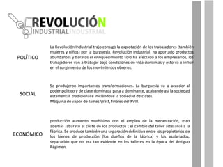 Se produjeron importantes transformaciones. La burguesía va a acceder al poder político y de clase dominada pasa a dominante, acabando así la sociedad estamental  tradicional e iniciándose la sociedad de clases.  Máquina de vapor de James Watt, finales del XVIII. POLÍTICO SOCIAL ECONÓMICO producción aumento muchísimo con el empleo de la mecanización, esto además  abarato el coste de los productos ; el cambio del taller artesanal a la fábrica. Se produce también una separación definitiva entre los propietarios de los bienes de producción (los dueños de la fábrica) y los asalariados, separación que no era tan evidente en los talleres en la época del Antiguo Régimen. La Revolución Industrial trajo consigo la explotación de los trabajadores (también mujeres y niños) por la burguesía. Revolución Industrial  ha aportado productos abundantes y baratos el enriquecimiento sólo ha afectado a los empresarios, los trabajadores van a trabajar bajo condiciones de vida durísimas y esto va a influir en el surgimiento de los movimientos obreros. 