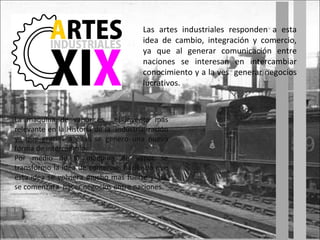 Las artes industriales responden a esta idea de cambio, integración y comercio, ya que al generar comunicación entre naciones se interesan en intercambiar conocimiento y a la ves  generar negocios lucrativos. La maquina de vapor es  el invento mas relevante en la Historia de la  industrialización ya que gracias a ellas se genero una nueva forma de intercambio. Por medio de la maquina de vapor se transformo la idea de comercio, haciendo que esta idea se volviera mucho mas fuerte y así  se comenzara  hacer negocios entre naciones. 