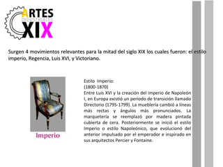 Surgen 4 movimientos relevantes para la mitad del siglo XIX los cuales fueron: el estilo  imperio, Regencia, Luis XVI, y Victoriano. Estilo  Imperio: (1800-1870) Entre Luis XVI y la creación del imperio de Napoleón I, en Europa existió un período de transición llamado Directorio (1795-1799). La mueblería cambió a líneas más rectas y ángulos más pronunciados. La marquetería se reemplazó por madera pintada cubierta de cera. Posteriormente se inició el estilo Imperio o estilo Napoleónico, que evolucionó del anterior impulsado por el emperador e inspirado en sus arquitectos Percier y Fontaine. 