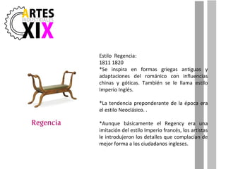 Estilo  Regencia: 1811 1820 *Se inspira en formas griegas antiguas y adaptaciones del románico con influencias chinas y góticas. También se le llama estilo Imperio Inglés.  *La tendencia preponderante de la época era el estilo Neoclásico. . *Aunque básicamente el Regency era una imitación del estilo Imperio francés, los artistas le introdujeron los detalles que complacían de mejor forma a los ciudadanos ingleses. 