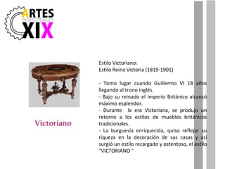 Estilo Victoriano: Estilo Reina Victoria (1819-1901) - Tomo lugar cuando Guillermo VI 18 años llegando al trono inglés. - Bajo su reinado el imperio Británico alcanzó máximo esplendor. - Durante  la era Victoriana, se produjo un retorno a los estilos de muebles británicos tradicionales. - La burguesía enriquecida, quiso reflejar su riqueza en la decoración de sus casas y así surgió un estilo recargado y ostentoso, el estilo "VICTORIANO " 
