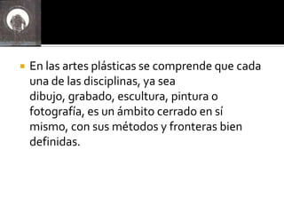    En las artes plásticas se comprende que cada
    una de las disciplinas, ya sea
    dibujo, grabado, escultura, pintura o
    fotografía, es un ámbito cerrado en sí
    mismo, con sus métodos y fronteras bien
    definidas.
 