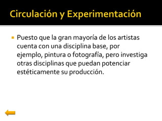    Puesto que la gran mayoría de los artistas
    cuenta con una disciplina base, por
    ejemplo, pintura o fotografía, pero investiga
    otras disciplinas que puedan potenciar
    estéticamente su producción.
 
