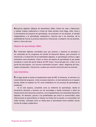 educativos   digitales (Objetos de Aprendizaje (ODA), Planes de clase y Reactivos);
  y realizar trabajo colaborativo a través de redes sociales como blogs, wikis, foros y
  la herramienta de proyecto de aprendizaje. Así promueve en los alumnos, el estudio
  independiente y el aprendizaje colaborativo; mientras que a los docentes, da la
  posibilidad de innovar su práctica educativa e interactuar y compartir con sus alumnos,
  dentro y fuera del aula.

  Objetos de aprendizaje (ODA)

  Son   materiales digitales concebidos para que alumnos y maestros se acerquen a
  los contenidos de los programas de estudio de Educación Básica, para promover la
  interacción y el desarrollo de las habilidades digitales, el aprendizaje continuo y logre
  autonomía como estudiante. Existe un banco de objetos de aprendizaje al que puede
  accederse a través del portal federal de HDT (http://www.hdt.gob.mx), o bien, en el
  portal de aula Explora. Los recursos multimedia incluyen: videos, diagramas de flujo,
  mapas conceptuales, interactivos y audios que resultan atractivos para los alumnos.

  Aula telemática

  Es el lugar donde se instala el equipamiento base de HDT, el hardware, el software y la
  conectividad del programa. Como concepto educativo, el Aula telemática es el espacio
  escolar donde se emplean las TIC como mediadoras en los procesos de aprendizaje y
  enseñanza.
        Es en este espacio, concebido como un ambiente de aprendizaje, donde se
  encuentran docentes y alumnos con las tecnologías y donde comienzan a darse las
  interacciones entre docentes y alumnos, con el equipamiento y los materiales educativos
  digitales. No obstante, gracias a las posibilidades que ofrece la conectividad, estas
  interacciones se potencializan al rebasar los límites de la escuela y la comunidad; las
  redes sociales, utilizadas como un medio para el aprendizaje hacen posibles nuevas
  formas de trabajo colaborativo.




Programas de estudio 2011
 
