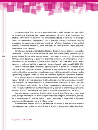 La competencia artística y cultural permite que los educandos integren a sus habilidades
      las herramientas necesarias para conocer y comprender el mundo desde una perspectiva
      estética, promoviendo el desarrollo del pensamiento artístico a través de los lenguajes
      propios de esta asignatura, considerados como el objeto de estudio, ya que ponen en juego
      un conjunto de aspectos socioculturales, cognitivos y afectivos, brindando la oportunidad
      de formular opiniones informadas, tomar decisiones, así como responder a retos y resolver
      problemas de forma creativa.
           Por ello, esta competencia implica la utilización de conocimientos (saberes), habilidades
      (saber hacer), valores y actitudes (estimar los resultados de ese hacer), que le otorgan al
114   alumno diversas formas para apreciar, valorar, comprender e interpretar críticamente las
      manifestaciones del arte y la cultura en diferentes contextos, así como expresar ideas y
      sentimientos potencializando su propia capacidad estética y creadora a través de los códigos
      presentes en los lenguajes de las artes visuales, la danza, la música y el teatro (SEP, 2011: 6-7).
           Para el desarrollo de la competencia es necesario que el alumno de secundaria pueda
      relacionarse con diferentes códigos, expresarse artísticamente con el uso de diversas
      técnicas, identificar las relaciones entre los elementos estéticos y simbólicos, interpretar los
      significados y otorgarles un sentido social, así como estar expuesto a experiencias estéticas.
           En la asignatura de Artes los lenguajes de las disciplinas artísticas (artes visuales, danza,
      música y teatro) le sirven al estudiante de secundaria para expresar y comunicar, establecer
      relaciones entre los elementos simbólicos de las manifestaciones artísticas tanto colectivas
      como individuales; emitir juicios críticos desde una perspectiva que conjugue lo estético, lo
      social y lo cultural; fortalecer la autoestima; valorar y respetar las diferencias y expresiones
      artístico culturales; comprender e interpretar el mundo de manera sensible (SEP, 2011).
           Las artes son parte sustantiva de la formación integral, son idóneas para, entre otras
      cosas, manejar información con diversas representaciones (imágenes, movimientos, sonidos,
      etc.), apreciar nuestro “paisaje interior” (ideas, emociones y sensaciones) y enfrentar
      situaciones problemáticas y valorar la vida en común.
           Como expresión personal y cultural, en la escuela secundaria las artes son un instrumento
      para la identificación y el desarrollo cultural. A partir de ellas los adolescentes pueden desenvolver




      Programas de estudio 2011
 