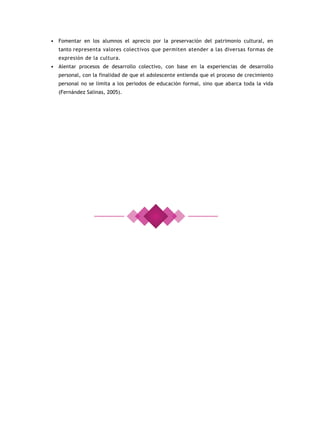 • Fomentar en los alumnos el aprecio por la preservación del patrimonio cultural, en
  tanto representa valores colectivos que permiten atender a las diversas formas de
  expresión de la cultura.
• Alentar procesos de desarrollo colectivo, con base en la experiencias de desarrollo
  personal, con la finalidad de que el adolescente entienda que el proceso de crecimiento
  personal no se limita a los periodos de educación formal, sino que abarca toda la vida
  (Fernández Salinas, 2005).
 