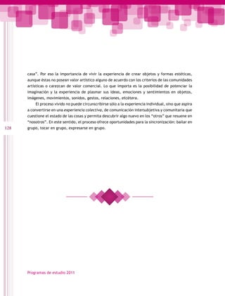 casa”. Por eso la importancia de vivir la experiencia de crear objetos y formas estéticas,
      aunque éstas no posean valor artístico alguno de acuerdo con los criterios de las comunidades
      artísticas o carezcan de valor comercial. Lo que importa es la posibilidad de potenciar la
      imaginación y la experiencia de plasmar sus ideas, emociones y sentimientos en objetos,
      imágenes, movimientos, sonidos, gestos, relaciones, etcétera.
          El proceso vivido no puede circunscribirse sólo a la experiencia individual, sino que aspira
      a convertirse en una experiencia colectiva, de comunicación intersubjetiva y comunitaria que
      cuestione el estado de las cosas y permita descubrir algo nuevo en los “otros” que resuene en
      “nosotros”. En este sentido, el proceso ofrece oportunidades para la sincronización: bailar en
128   grupo, tocar en grupo, expresarse en grupo.




      Programas de estudio 2011
 
