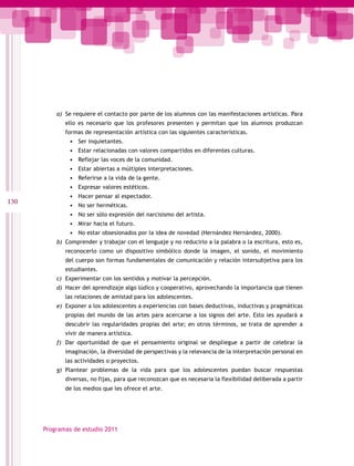 a) Se requiere el contacto por parte de los alumnos con las manifestaciones artísticas. Para
             ello es necesario que los profesores presenten y permitan que los alumnos produzcan
             formas de representación artística con las siguientes características.
              •   Ser inquietantes.
              •   Estar relacionadas con valores compartidos en diferentes culturas.
              •   Reflejar las voces de la comunidad.
              •   Estar abiertas a múltiples interpretaciones.
              •   Referirse a la vida de la gente.
              •   Expresar valores estéticos.
              •   Hacer pensar al espectador.
130           •   No ser herméticas.
              •   No ser sólo expresión del narcisismo del artista.
              •   Mirar hacia el futuro.
              •   No estar obsesionados por la idea de novedad (Hernández Hernández, 2000).
          b) Comprender y trabajar con el lenguaje y no reducirlo a la palabra o la escritura, esto es,
             reconocerlo como un dispositivo simbólico donde la imagen, el sonido, el movimiento
             del cuerpo son formas fundamentales de comunicación y relación intersubjetiva para los
             estudiantes.
          c) Experimentar con los sentidos y motivar la percepción.
          d) Hacer del aprendizaje algo lúdico y cooperativo, aprovechando la importancia que tienen
             las relaciones de amistad para los adolescentes.
          e) Exponer a los adolescentes a experiencias con bases deductivas, inductivas y pragmáticas
             propias del mundo de las artes para acercarse a los signos del arte. Esto les ayudará a
             descubrir las regularidades propias del arte; en otros términos, se trata de aprender a
             vivir de manera artística.
          f) Dar oportunidad de que el pensamiento original se despliegue a partir de celebrar la
             imaginación, la diversidad de perspectivas y la relevancia de la interpretación personal en
             las actividades o proyectos.
          g) Plantear problemas de la vida para que los adolescentes puedan buscar respuestas
             diversas, no fijas, para que reconozcan que es necesaria la flexibilidad deliberada a partir
             de los medios que les ofrece el arte.




      Programas de estudio 2011
 