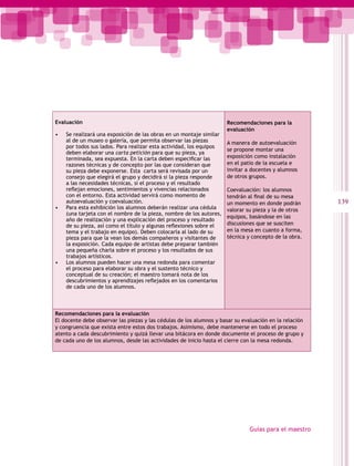 Evaluación                                                           Recomendaciones para la
                                                                     evaluación
•   Se realizará una exposición de las obras en un montaje similar
    al de un museo o galería, que permita observar las piezas        A manera de autoevaluación
    por todos sus lados. Para realizar esta actividad, los equipos
                                                                     se propone montar una
    deben elaborar una carta petición para que su pieza, ya
    terminada, sea expuesta. En la carta deben especificar las       exposición como instalación
    razones técnicas y de concepto por las que consideran que        en el patio de la escuela e
    su pieza debe exponerse. Esta carta será revisada por un         invitar a docentes y alumnos
    consejo que elegirá el grupo y decidirá si la pieza responde     de otros grupos.
    a las necesidades técnicas, si el proceso y el resultado
    reflejan emociones, sentimientos y vivencias relacionados        Coevaluación: los alumnos
    con el entorno. Esta actividad servirá como momento de           tendrán al final de su mesa
    autoevaluación y coevaluación.                                   un momento en donde podrán         139
•   Para esta exhibición los alumnos deberán realizar una cédula     valorar su pieza y la de otros
    (una tarjeta con el nombre de la pieza, nombre de los autores,
                                                                     equipos, basándose en las
    año de realización y una explicación del proceso y resultado
    de su pieza, así como el título y algunas reflexiones sobre el   discusiones que se susciten
    tema y el trabajo en equipo). Deben colocarla al lado de su      en la mesa en cuanto a forma,
    pieza para que la vean los demás compañeros y visitantes de      técnica y concepto de la obra.
    la exposición. Cada equipo de artistas debe preparar también
    una pequeña charla sobre el proceso y los resultados de sus
    trabajos artísticos.
•   Los alumnos pueden hacer una mesa redonda para comentar
    el proceso para elaborar su obra y el sustento técnico y
    conceptual de su creación; el maestro tomará nota de los
    descubrimientos y aprendizajes reflejados en los comentarios
    de cada uno de los alumnos.



Recomendaciones para la evaluación
El docente debe observar las piezas y las cédulas de los alumnos y basar su evaluación en la relación
y congruencia que exista entre estos dos trabajos. Asimismo, debe mantenerse en todo el proceso
atento a cada descubrimiento y quizá llevar una bitácora en donde documente el proceso de grupo y
de cada uno de los alumnos, desde las actividades de inicio hasta el cierre con la mesa redonda.




                                                                               Guías para el maestro
 