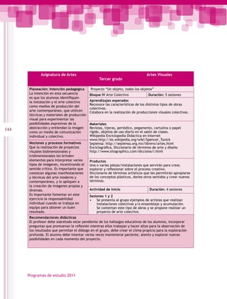 Asignatura de Artes                                                Artes Visuales
                                                  Tercer grado

      Planeación: Intención pedagógica      Proyecto “Un objeto, todos los objetos”
      La intención en esta secuencia        Bloque IV Arte Colectivo             Duración: 5 sesiones
      es que los alumnos identifiquen
      la instalación y el arte colectivo    Aprendizajes esperados
                                            Reconoce las características de los distintos tipos de obras
      como medios de producción del
                                            colectivas.
      arte contemporáneo, que utilicen      Colabora en la realización de producciones visuales colectivas.
      técnicas y materiales de producción
      visual para experimentar las
      posibilidades expresivas de la        Materiales
      abstracción y entiendan la imagen     Revistas, tijeras, periódico, pegamento, cartulina o papel
144                                         rígido, objetos de uso diario en el salón de clases.
      como un medio de comunicación
      individual y colectivo.               Wikipedia Enciclopedia Didáctica en Internet
                                            www.http://es.wikipedia.org/wiki/Spencer_Tunick
      Nociones y procesos formativos        Sepiensa: http://sepiensa.org.mx/librero/artes.html
      Que la realización de proyectos       Enciclográfica, Diccionario de términos de arte y diseño
      visuales bidimensionales y            http://www.sitographics.com/dicciona/i.html
      tridimensionales les brinden
      elementos para interpretar varios     Productos
      tipos de imágenes, incentivando el    Una o varias piezas/instalaciones que servirán para crear,
      sentido crítico. Es importante que    explorar y reflexionar sobre el proceso creativo.
      conozcan algunas manifestaciones      Diccionario de términos artísticos que les permitirán apropiarse
      y técnicas del arte moderno y         de los conceptos plásticos, darles otros sentidos y crear nuevos
      contemporáneo, y lo apliquen a        términos.
      la creación de imágenes propias y
      diversas.                             Actividad de inicio                   Duración: 4 sesiones
      Es importante fomentar en este        Sesiones 1 y 2
      ejercicio la responsabilidad          • Se presenta al grupo ejemplos de artistas que realizan
      individual cuando se trabaja en           instalaciones colectivas y/o ensamblaje y acumulación.
      equipo para obtener un buen               Se comentan este tipo de obras y se propone realizar un
      resultado.                                proyecto de arte colectivo.
      Recomendaciones didácticas
      El profesor debe sobretodo estar pendiente de los hallazgos educativos de los alumnos, incorporar
      preguntas que promuevan la reflexiòn mientras ellos trabajan y hacer altos para la observación de
      los resultados que permitan el diálogo en el grupo, debe crear el clima propicio para la exploración
      profunda. El alumno debe intentar varias veces mantenerse paciente, atento y explorar nuevas
      posibilidades en cada momento del proyecto.




      Programas de estudio 2011
 