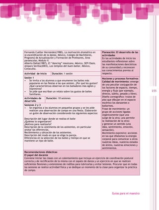 Fernando Cuéllar Hernández(1980), La motivación dramática en            Planeación: El desarrollo de las
la escenificación de la danza, México, Colegio de Bachilleres,          actividades
Programa de Actualización y Formación de Profesores, Área               En las actividades de inicio los
paraescolar, Módulo V.                                                  estudiantes reflexionan sobre
Alberto Dallal(1987), El “dancing” mexicano, México, SEP/Oasis.         las manifestaciones dancísticas
Amparo Sevilla(2003), Los templos del buen bailar, México,
                                                                        de su comunidad y reconocen
Conaculta.
                                                                        sus conocimientos previos al
Actividad de inicio      Duración: 1 sesión                             respecto.
Sesión 1                                                                Nociones y procesos formativos
• Se invita a los alumnos a que enumeren los bailes más                 Calidad de movimiento: emerge
    populares en las fiestas a las que asisten. ¿Por qué les gustan?
                                                                        de una peculiar conjugación de
    ¿Qué características observan en los bailadores más ágiles y
    expresivos?                                                         los factores de espacio, tiempo,
• Se pide que escriban un relato sobre los gustos de bailes             energía y flujo (por ejemplo,       155
    familiares.                                                         directo, súbito, pesado y libre).
                                                                        Diseño coreográfico: trazos de
Actividades de      Duración: 10 sesiones
                                                                        piso que dibujan en el espacio
desarrollo
                                                                        escénico los danzantes o
Sesiones 2 y 3                                                          bailarines.
• Se organiza a los alumnos en pequeños grupos y se les pide            Frase de movimiento: un
    realicen una observación de campo en una fiesta. Elaborarán
                                                                        grupo de acciones ligadas
    un guión de observación considerando los siguientes aspectos:
                                                                        orgánicamente (que una
Descripción del lugar donde se realiza el baile                         surge de la otra; una permite
¿Quiénes lo organizaron?                                                la realización de la otra)
¿Motivos para realizarlo?                                               y generan un sentido (una
Descripción de la vestimenta de los asistentes, en particular           idea, sentimiento, emoción,
anotar las diferencias.                                                 sensación).
Recibimiento y ubicación de los asistentes.                             Movimiento expresivo: acciones
Descripción del modo en que se elige la pareja.                         en las que dilatamos la energía
Diferencias en la selección de los bailes y tiempo en que se            corporal para comunicar a otros
mantiene un tipo de baile.
                                                                        nuestras ideas, nuestros estados
                                                                        de ánimo, nuestras emociones y
                                                                        sentimientos.
Recomendaciones didácticas
El papel del docente
Conviene iniciar las clases con un calentamiento que incluya un ejercicio de coordinación postural
correcta y de rectificación de la misma con el zapato de danza y un ejercicio en que se realicen
suficientes flexiones y extensiones de rodillas para lubricarlas y evitar lesiones. Procurar que en todas
las sesiones se realice actividad física y se dedique un momento de la clase para organizar la práctica
de campo.




                                                                                 Guías para el maestro
 