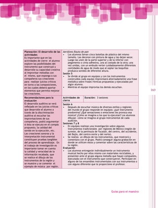 Planeación: El desarrollo de las    Aerófono flauta de pan
actividades                         • Los alumnos llevan cinco botellas de plástico del mismo
Es importante que en las                tamaño. Las decoran con pintura de agua y las dejan secar.
actividades de cierre el alumno         Luego las unen de la parte superior y de la inferior con
explore las posibilidades del           pegamento o cinta adhesiva, una al costado de la otra; una
                                        vez unidas, con un embudo verter cuidadosamente diferentes
instrumento que construyó y
                                        cantidades de agua de modo que al soplar las boquillas
desarrolle su capacidad creativa        produzca sonidos de diferente altura.
al improvisar melodías con          Sesión 5
el mismo, que exponga a sus         • Se divide al grupo en equipos y con los instrumentos
compañeros sus creaciones               construidos cada equipo improvisará alternadamente una frase
para realizar juicios críticos          melódica sobre frases rítmicas propuestas y ejecutadas por
en torno a las composiciones,           algún alumno.
en los cuales deberá aportar        • Mientras el equipo improvisa los demás escuchan.
elementos que permita mejorar                                                                             163
las creaciones.
Recomendaciones para la             Actividades de     Duración: 3 sesiones
evaluación                          cierre
El desarrollo auditivo se verá      Sesión 6
reflejado en los juicios críticos   • Después de escuchar música de diversos estilos y regiones
que desarrolle el alumno a              del mundo el grupo responde en equipos: ¿qué instrumento
través de la discriminación             predomina? ¿Qué sensaciones o emociones les provoca esa
auditiva al escuchar las                música? ¿Cómo se imagina a los que la ejecutan? Los alumnos
improvisaciones de sus                  dibujan cómo se imagina al grupo instrumental de cada
compañeros, podrá argumentar            audición.
si ésta se ejecuta en el compás     Sesiones 7 y 8
                                    • En equipos realizan una investigación sobre algunos
propuesto, la calidad del
                                        instrumentos tradicionales por regiones de México (región de
sonido en la ejecución, etc.            sureste, de la península de Yucatán, del centro, del occidente,
Las creaciones sonoras y la             del Bajío, del centro-norte y del norte).
interpretación instrumental         • Se realiza un dibujo de los instrumentos, que mostrará y
constituyen pruebas tangibles           comentara con el grupo. Podrá conseguir alguna grabación en
del proceso de aprendizaje. En          donde se utilicen estos y comentar sobre las características de
el trabajo de investigación es          la región.
importante tomar en cuenta          Evaluación
la calidad y veracidad de la        • Los alumnos entregarán individualmente un instrumento
información recabada, que               musical hecho por ellos mismo con materiales reciclables, y
                                        presentán ante el grupo alguna melodía que hayan compuesto,
se realice el dibujo de los
                                        ejecutada con el instrumento que construyeron. Participan en
instrumentos de la región y             alguno de los ensambles instrumentales con sus instrumentos o
se muestre y se comente el              con alguno diferente que le proporcione el profesor.
ejemplo de música por región.




                                                                               Guías para el maestro
 