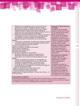 •    Realizarán una investigación sobre el funcionamiento del         Planeación: El desarrollo de las
     aparato que encuentren. Además describirán ventajas y            actividades
     desventajas de quienes lo utilizaban. Este texto y algunas       La secuencia de actividades
     imágenes revistas o dibujos de los objetos antiguos de           sugerida es variable de acuerdo
     almacenamiento de sonido pueden apoyar la exposición ante el     con las condiciones del grupo y
     público que cada alumno haga de sus hallazgos.
                                                                      planeación del profesor.
• Mediante una lluvia de ideas los alumnos muestran los aparatos
     o las imágenes en clase. Comentan cómo han evolucionado          Para la realización de algunas
     esos aparatos y cómo esos cambios han modificado las             actividades es necesaria una
     relaciones sociales y las relaciones con el arte del sonido.     organización previa en la que se
Sesión 2                                                              establezcan tiempos de entrega,
• Como ejercicio introductorio se pedirá a los alumnos recuerden      recursos y sugerencias para la
     y mencionen alguna canción que les gustaba cuando era niño,      búsqueda de información.
     con el fin de detonar la memoria auditiva.
                                                                      Nociones y procesos formativos
¿Por qué te gustó esa canción?
                                                                      Se abordarán las nociones
                                                                                                          165
¿Quién te la enseñó?, ¿en dónde la escuchaste?
¿En qué aparato reproductor?                                          de funcionamiento de los
¿Qué canciones escuchas ahora?                                        electrófonos, tecnología del
¿En dónde la escuchaste?                                              sonido, sonorización y medios de
¿En qué aparato reproductor la escuchaste?                            comunicación.
• El alumno escribe en su cuaderno un pequeño texto
     denominado “Mi historia musical” en la que narre un              Recomendaciones didácticas
     acercamiento con la música en diversas etapas de su vida.        Se sugiere hacer uso de
Sesión 3                                                              cualquier medio tecnológico
• Se pide a los alumnos que realicen una investigación con            disponible para el diseño
     personas de diferentes generaciones a cerca de sus gustos        creativo de grabación o
     musicales a lo largo del tiempo, y la forma en que la            sonorización.
     tecnología ha influido en la forma de escuchar música.           Es importante presentar al
• Los resultados de la investigación se concentran por rangos de      alumnado el proyecto de forma
     edad en los siguientes rubros:
                                                                      que lo motive para asumir
- Lugares en donde escuchar música (antes-ahora)
- Formas de almacenar música (antes-ahora)                            una actitud positiva ante las
- Formas de reproducir música (antes-ahora)                           actividades de investigación y
Rangos de edad: (1) Mayor de 60 años, (2) entre 20 y 50 años, (3)     búsqueda de información, así
menor de 20 años.                                                     como adentrarse en los usos que
                                                                      se le pueden dar a la tecnología.
Recomendaciones didácticas
El docente busca elementos que le permitan observar de qué manera el alumno ha organizado e
incorporado los elementos del lenguaje musical, a través de la emisión de juicios críticos con respecto
a los cambios en el uso de la tecnología para las producciones musicales.




                                                                               Guías para el maestro
 