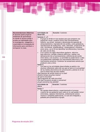 Recomendaciones didácticas       Actividades de         Duración 3 sesiones
      El docente podrá propiciar       desarrollo
      ambientes de aprendizaje         Sesiones 4 y 5
      en donde el alumno ponga a       • El grupo se divide en tres equipos para que preparen una
      prueba sus habilidades para          exposición visual y auditiva acerca del funcionamiento,
      la investigación, indagación y       historia, uso actual, ventajas y desventajas de aparatos de
      creatividad en la búsqueda de        almacenamiento y reproducción de sonidos, como grabadoras,
      información para contribuir a        reproductores de audiocintas, radio, televisión, proyectores de
      enriquecer la clase.                 cine, micrófonos, amplificadores, computadoras y celulares,
                                           entre otros, con el fin de identificar las diferencias y funciones
                                           de cada uno de ellos.
                                       • Si se cuenta con algún electrófono (guitarra eléctrica
                                           bajo eléctrico, teclado o batería eléctrica), realizar una
                                           demostración de su funcionamiento y diferencias de sonido
166                                        entre éstos y uno acústico. La actividad se puede llevar a cabo
                                           con grabaciones realizadas con instrumentos eléctricos y con
                                           instrumentos acústicos. Comentar las sensaciones sonoras que
                                           producen unos y otros.
                                       Sesión 6
                                       • Con base en las actividades desarrolladas se pedirá a los
                                           alumnos reflexionen sobre del uso que se hace en la actualidad
                                           de los medios electrónicos de comunicación y piense en el uso
                                           que él mismo hace de esos medios.
                                       ¿Qué aparatos de sonido tienes en tu casa?
                                       ¿Cuánto tiempo escuchas música?
                                       ¿En qué la escuchas?
                                       ¿Qué programas de radio escuchas?
                                       ¿Con qué frecuencia acudes a conciertos?
                                       ¿A qué conciertos has asistido?
                                       Actividades de        Duración: 3 sesiones
                                       cierre
                                       Sesión 7
                                       • Por equipos desarrollarán y experimentarán el proceso
                                           creativo de una grabación para radio en la cual pueden incluir
                                           entrevistas, cápsulas informativas, ambientación sonora
                                           musical o campañas publicitarias, la cual será integrada y
                                           grabada para presentarla al grupo.




      Programas de estudio 2011
 