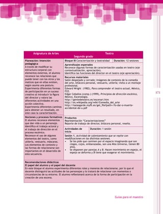 Asignatura de Artes                                             Teatro
                                           Segundo grado
Planeación: Intención              Bloque III Caracterización y teatralidad     Duración: 12 sesiones
pedagógica                         Aprendizajes esperados
A través de modificar su           Reconoce algunas formas de caracterización usadas en teatro (eje
estructura corporal con            contextualización, apreciación).
elementos externos, el alumno      Identifica las funciones del director en el teatro (eje apreciación).
reconoce las relaciones que        Recursos materiales
puede tener con los otros y los    Salón despejado y cerrado; imágenes de contexto de la comedia
matices que en ellas existen,      del arte, bitácora personal, vestuario, utilería; visita a un montaje
según asuma una postura.           profesional.
Experimenta diferentes formas      Edward Wright (1982), Para comprender el teatro actual, México,
de participación en un suceso      FCE.
                                   Edgar Ceballos (comp.) (1999), Principios de dirección escénica,
                                                                                                           171
creativo al introducir la figura
del director y valora las          México, Escenología.
diferentes actividades en una      http://gentedeteatro.es/escenari.htm
                                   http://es.wikipedia.org/wiki/Comedia_del_arte
acción colectiva.
                                   http://isaiasgarde.myfil.es/get_file?path=/fo-dar-o-muerte-
Experimenta diferentes caminos     accidental-de-u.pdf
para obtener un resultado, en
este caso la caracterización.
Nociones y procesos formativos     Productos
El alumno reconoce elementos       Representación “Caracterizaciones”
que dan vida a un personaje.       Reporte de trabajo de director, bitácora personal, reseña.
Identifica el trabajo actoral y
el trabajo de dirección en el      Actividades de         Duración: 1 sesión
proceso escénico.                  inicio
Reconoce el uso de algunos         Sesión 1. Actividad de calentamiento que se repite con
elementos del teatro, como         modificaciones en las distintas sesiones.
utilería, vestuario, máscaras.     • Se les pide que caminen por el espacio imaginando que son
Los elementos de contexto y            ciegos, cojos, embarazadas, son una Miss Universo, tienen 80
las formas de relacionarse son         años.
importantes en el desarrollo de    • Se disponen por parejas A y B. Hacen movimiento en espejo, el
                                       espejo se deforma y B tiene que exagerar el movimiento.
esta secuencia.


Recomendaciones didácticas
El papel del alumno y el papel del docente
En este bloque el alumno experimenta diferentes roles y maneras de relacionarse, por lo que el
docente distinguirá las actitudes de los personajes y lo tratará de relacionar con momentos o
circunstancias de su entorno. El alumno reflexionará acerca de la forma de participación en la
creación de una escena.




                                                                                Guías para el maestro
 