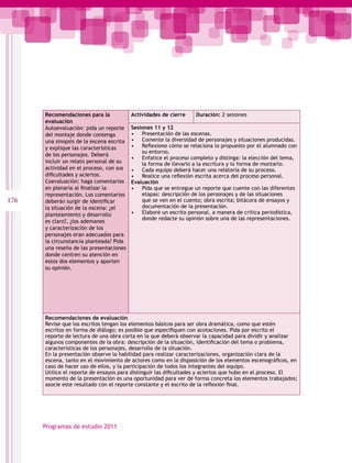 Recomendaciones para la             Actividades de cierre    Duración: 2 sesiones
      evaluación
      Autoevaluación: pida un reporte     Sesiones 11 y 12
      del montaje donde contenga          • Presentación de las escenas.
      una sinopsis de la escena escrita   • Comente la diversidad de personajes y situaciones producidas.
      y explique las características      • Reflexione cómo se relaciona lo propuesto por el alumnado con
                                              su entorno.
      de los personajes. Deberá
                                          • Enfatice el proceso completo y distinga: la elección del tema,
      incluir un relato personal de su        la forma de llevarlo a la escritura y lo forma de montarlo.
      actividad en el proceso, con sus    • Cada equipo deberá hacer una relatoría de su proceso.
      dificultades y aciertos.            • Realice una reflexión escrita acerca del proceso personal.
      Coevaluación: haga comentarios      Evaluación
      en plenaria al finalizar la         • Pida que se entregue un reporte que cuente con las diferentes
      representación. Los comentarios         etapas: descripción de los personajes y de las situaciones
176   deberán surgir de identificar           que se ven en el cuento; obra escrita; bitácora de ensayos y
      la situación de la escena: ¿el          documentación de la presentación.
      planteamiento y desarrollo          • Elaboré un escrito personal, a manera de crítica periodística,
                                              donde redacte su opinión sobre una de las representaciones.
      es claro?, ¿los ademanes
      y caracterización de los
      personajes eran adecuados para
      la circunstancia planteada? Pida
      una reseña de las presentaciones
      donde centren su atención en
      estos dos elementos y aporten
      su opinión.




      Recomendaciones de evaluación
      Revise que los escritos tengan los elementos básicos para ser obra dramática, como que estén
      escritos en forma de diálogo; es posible que especifiquen con acotaciones. Pida por escrito el
      reporte de lectura de una obra corta en la que deberá observar la capacidad para dividir y analizar
      algunos componentes de la obra: descripción de la situación, identificación del tema o problema,
      características de los personajes, desarrollo de la situación.
      En la presentación observe la habilidad para realizar caracterizaciones, organización clara de la
      escena, tanto en el movimiento de actores como en la disposición de los elementos escenográficos, en
      caso de hacer uso de ellos, y la participación de todos los integrantes del equipo.
      Utilice el reporte de ensayos para distinguir las dificultades y aciertos que hubo en el proceso. El
      momento de la presentación es una oportunidad para ver de forma concreta los elementos trabajados;
      asocie este resultado con el reporte constante y el escrito de la reflexión final.




      Programas de estudio 2011
 