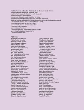 Instituto Nacional de Estudios Históricos de las Revoluciones de México
Instituto Nacional de Lenguas Indígenas (INALI)
Instituto Nacional para la Evaluación de la Educación
Instituto Politécnico Nacional (IPN)
Ministerio de Educación de la República de Cuba
Secretaría de Medio Ambiente y Recursos Naturales (Semarnat)
Sistema Regional de Evaluación y Desarrollo de Competencias Ciudadanas (Sredecc)
Universidad Autónoma de la Ciudad de México (UACM)
Universidad Autónoma de San Luis Potosí
Universidad Autónoma del Estado de México
Universidad de Guadalajara
Universidad de New York
Universidad Nacional Autónoma de México (UNAM)
Universidad Pedagógica Nacional (UPN)
Universidad Veracruzana


Personas
Abel Rodríguez De Fraga                     Emilio Domínguez Bravo
Adolfo Portilla González                    Erika Daniela Tapia Peláez
Alejandra Elizalde Trinidad                 Ernesto López Orendain
Alexis González Dulzaides                   Esperanza Issa González
Alfredo Magaña Jattar                       Estefanie Ramírez Cruz
Alicia Ledezma Carbajal                     Evangelina Vázquez Herrera
Alma Rosa Cuervo González                   Fabiola Bravo Durán
Amelia Molina García                        Flor de María Portillo García
Amparo Juan Platas                          Flora Jiménez Martínez
Ana Flores Montañez                         Franco Pérez Rivera
Ana Frida Monterrey Heimsatz                Gabriel Calderón López
Ana Hilda Sánchez Díaz                      Gerardo Espinosa Espinosa
Ana Lilia Romero Vázquez                    Gisela L. Galicia
Andrea Miralda Banda                        Gloria Denisse Canales Urbina
Ángel Daniel Ávila Mujica                   Griselda Moreno Arcuri
Angélica R. Zúñiga Rodríguez                Guillermina Rodríguez Ortiz
Araceli Castillo Macías                     Gustavo Huesca Guillén
Arturo Franco Gaona                         Gwendoline Centeno Amaro
Aydée Cristina García Varela                Hilda María Fuentes López
Blanca Azucena Ugalde Celaya                Hugo Enrique Alcantar Bucio
Blanca Irene Guzmán Silva                   Ignacio Alberto Montero Belmont
Caridad Yela Corona                         Isabel Gómez Caravantes
Carlos Alberto Reyes Tosqui                 Israel Monter Salgado
Carlos Natalio González Valencia            Javier Barrientos Flores
Carlos Osorio                               Javier Castañeda Rincón
Carolina Ramírez Domínguez                  Jemina García Castrejón
Catalina Ortega Núñez                       Jesús Abraham Navarro Moreno
Cecilia Espinosa Muñoz                      Joaquín Flores Ramírez
Claudia Amanda Peña García                  Jorge Humberto Miranda Vázquez
Claudia Carolina García Rivera              Jorge López Cruz
Claudia Espinosa García                     Jorge Medina Salazar
Claudia Martínez Domínguez                  Jorge Zamacona Evenes
Claudia Mercado Abonce                      José Humberto Trejo Catalán
Columba Alviso Rodríguez                    José Luis Hernández Sarabia
Daniel Morales Villar                       Julia Martínez Fernández
Daniela A. Ortiz Martínez                   Karina Franco Rodríguez
Elizabeth Lorenzo Flores                    Karina Leal Hernández
Elizabeth Rojas Samperio                    Karla M. Pinal Mora
 