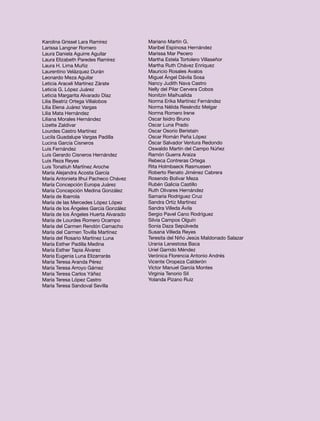 Karolina Grissel Lara Ramírez          Mariano Martín G.
Larissa Langner Romero                 Maribel Espinosa Hernández
Laura Daniela Aguirre Aguilar          Marissa Mar Pecero
Laura Elizabeth Paredes Ramírez        Martha Estela Tortolero Villaseñor
Laura H. Lima Muñiz                    Martha Ruth Chávez Enríquez
Laurentino Velázquez Durán             Mauricio Rosales Avalos
Leonardo Meza Aguilar                  Miguel Ángel Dávila Sosa
Leticia Araceli Martínez Zárate        Nancy Judith Nava Castro
Leticia G. López Juárez                Nelly del Pilar Cervera Cobos
Leticia Margarita Alvarado Díaz        Nonitzin Maihualida
Lilia Beatriz Ortega Villalobos        Norma Erika Martínez Fernández
Lilia Elena Juárez Vargas              Norma Nélida Reséndiz Melgar
Lilia Mata Hernández                   Norma Romero Irene
Liliana Morales Hernández              Oscar Isidro Bruno
Lizette Zaldívar                       Oscar Luna Prado
Lourdes Castro Martínez                Oscar Osorio Beristain
Lucila Guadalupe Vargas Padilla        Oscar Román Peña López
Lucina García Cisneros                 Óscar Salvador Ventura Redondo
Luis Fernández                         Oswaldo Martín del Campo Núñez
Luis Gerardo Cisneros Hernández        Ramón Guerra Araiza
Luis Reza Reyes                        Rebeca Contreras Ortega
Luis Tonatiuh Martínez Aroche          Rita Holmbaeck Rasmussen
María Alejandra Acosta García          Roberto Renato Jiménez Cabrera
María Antonieta Ilhui Pacheco Chávez   Rosendo Bolivar Meza
María Concepción Europa Juárez         Rubén Galicia Castillo
María Concepción Medina González       Ruth Olivares Hernández
María de Ibarrola                      Samaria Rodríguez Cruz
María de las Mercedes López López      Sandra Ortiz Martínez
María de los Ángeles García González   Sandra Villeda Ávila
María de los Ángeles Huerta Alvarado   Sergio Pavel Cano Rodríguez
María de Lourdes Romero Ocampo         Silvia Campos Olguín
María del Carmen Rendón Camacho        Sonia Daza Sepúlveda
María del Carmen Tovilla Martínez      Susana Villeda Reyes
María del Rosario Martínez Luna        Teresita del Niño Jesús Maldonado Salazar
María Esther Padilla Medina            Urania Lanestosa Baca
María Esther Tapia Álvarez             Uriel Garrido Méndez
María Eugenia Luna Elizarrarás         Verónica Florencia Antonio Andrés
María Teresa Aranda Pérez              Vicente Oropeza Calderón
María Teresa Arroyo Gámez              Víctor Manuel García Montes
María Teresa Carlos Yáñez              Virginia Tenorio Sil
María Teresa López Castro              Yolanda Pizano Ruiz
María Teresa Sandoval Sevilla
 