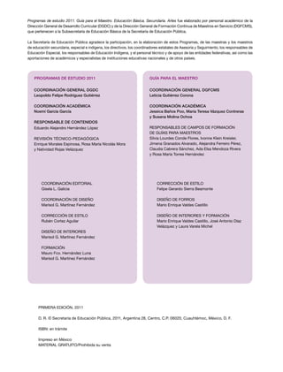 Programas de estudio 2011. Guía para el Maestro. Educación Básica. Secundaria. Artes fue elaborado por personal académico de la
Dirección General de Desarrollo Curricular (DGDC) y de la Dirección General de Formación Continua de Maestros en Servicio (DGFCMS),
que pertenecen a la Subsecretaría de Educación Básica de la Secretaría de Educación Pública.

La Secretaría de Educación Pública agradece la participación, en la elaboración de estos Programas, de las maestras y los maestros
de educación secundaria, especial e indígena, los directivos, los coordinadores estatales de Asesoría y Seguimiento, los responsables de
Educación Especial, los responsables de Educación Indígena, y el personal técnico y de apoyo de las entidades federativas, así como las
aportaciones de académicos y especialistas de instituciones educativas nacionales y de otros países.




    programas de estUdio 2011                                            gUÍa para el maestro


   CoordinaCión general dgdC                                             CoordinaCión general dgFCms
   leopoldo Felipe rodríguez gutiérrez                                   leticia gutiérrez Corona

   CoordinaCión aCadémiCa                                                CoordinaCión aCadémiCa
   noemí garcía garcía                                                   Jessica baños poo, maria teresa Vázquez Contreras
                                                                         y susana molina ochoa
   responsable de Contenidos
   Eduardo Alejandro Hernández López                                     rESPonSABLES DE CAMPoS DE ForMACIón
                                                                         DE GUÍAS PArA MAEStroS
   rEVISIón tÉCnICo-PEDAGóGICA                                           Silvia Lourdes Conde Flores, Ivonne Klein Kreisler,
   Enrique Morales Espinosa, rosa María nicolás Mora                     Jimena Granados Alvarado, Alejandra Ferreiro Pérez,
   y natividad rojas Velázquez                                           Claudia Cabrera Sánchez, Ada Elsa Mendoza rivera
                                                                         y rosa María torres Hernández




        CoorDInACIón EDItorIAL                                                CorrECCIón DE EStILo
        Gisela L. Galicia                                                     Felipe Gerardo Sierra Beamonte

        CoorDInACIón DE DISEÑo                                                DISEÑo DE ForroS
        Marisol G. Martínez Fernández                                         Mario Enrique Valdes Castillo

        CorrECCIón DE EStILo                                                  DISEÑo DE IntErIorES y ForMACIón
        rubén Cortez Aguilar                                                  Mario Enrique Valdes Castillo, José Antonio Díaz
                                                                              Velázquez y Laura Varela Michel
        DISEÑo DE IntErIorES
        Marisol G. Martínez Fernández

        ForMACIón
        Mauro Fco. Hernández Luna
        Marisol G. Martínez Fernández




      PrIMErA EDICIón, 2011

      D. r. © Secretaría de Educación Pública, 2011, Argentina 28, Centro, C.P. 06020, Cuauhtémoc, México, D. F.

      ISBn: en trámite

      Impreso en México
      MAtErIAL GrAtUIto/Prohibida su venta
 