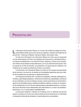 P ReSenTAción


                                                                                               7


L    a Secretaría de Educación Pública, en el marco de la reforma Integral de la Edu-
     cación Básica (rIEB), pone en las manos de maestras y maestros los Programas de
estudio 2011. Guía para el Maestro. Educación Básica. Secundaria. Artes.
     Un pilar de la Articulación de la Educación Básica es la rIEB, que es congruente
con las características, los fines y los propósitos de la educación y del Sistema Educa-
tivo nacional establecidos en los artículos Primero, Segundo y tercero de la Constitu-
ción Política de los Estados Unidos Mexicanos y en la Ley General de Educación. Esto
se expresa en el Plan de estudios, los programas y las guías para las maestras y los
maestros de los niveles de preescolar, primaria y secundaria.
     La Articulación de la Educación Básica se centra en los procesos de aprendizaje
de las alumnas y los alumnos, al atender sus necesidades específicas para que mejo-
ren las competencias que permitan su desarrollo personal.
     Los Programas de estudio 2011 contienen los propósitos, enfoques, Estándares Cu-
rriculares y aprendizajes esperados, manteniendo su pertinencia, gradualidad y coherencia
de sus contenidos, así como el enfoque inclusivo y plural que favorece el conocimiento y
aprecio de la diversidad cultural y lingüística de México; además, se centran en el desarro-
llo de competencias con el fin de que cada estudiante pueda desenvolverse en una socie-
dad que le demanda nuevos desempeños para relacionarse en un marco de pluralidad y
democracia, y en un mundo global e interdependiente.
     La Guía para maestras y maestros se constituye como un referente que permite
apoyar su práctica en el aula, que motiva la esencia del ser docente por su creatividad
y búsqueda de alternativas situadas en el aprendizaje de sus estudiantes.
 
