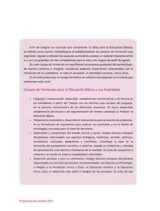 A fin de integrar un currículo que comprende 12 años para la Educación Básica,
   se definió como opción metodológica el establecimiento de campos de formación que
   organizan, regulan y articulan los espacios curriculares; poseen un carácter interactivo entre
   sí y son congruentes con las competencias para la vida y los rasgos del perfil de egreso.
        En cada campo de formación se manifiestan los procesos graduales del aprendizaje,
   de manera continua e integral; consideran aspectos importantes relacionados con la
   formación de la ciudadanía, la vida en sociedad, la identidad nacional, entre otros.
        En el nivel preescolar el campo formativo se refiere a los espacios curriculares que
   conforman este nivel.

   Campos de formación para la Educación Básica y sus finalidades

        • Lenguaje y comunicación. Desarrolla competencias comunicativas y de lectura en
           los estudiantes a partir del trabajo con los diversos usos sociales del lenguaje,
           en la práctica comunicativa de los diferentes contextos. Se busca desarrollar
           competencias de lectura y de argumentación de niveles complejos al finalizar la
           Educación Básica.
        • Pensamiento matemático. Desarrolla el razonamiento para la solución de problemas,
           en la formulación de argumentos para explicar sus resultados y en el diseño de
           estrategias y procesos para la toma de decisiones.
        • Exploración y comprensión del mundo natural y social. Integra diversos enfoques
           disciplinares relacionados con aspectos biológicos, históricos, sociales, políticos,
           económicos, culturales, geográficos y científicos. Constituye la base de la
           formación del pensamiento científico e histórico, basado en evidencias y métodos
           de aproximación a los distintos fenómenos de la realidad. Se trata de conocernos a
           nosotros y al mundo en toda su complejidad y diversidad.
        • Desarrollo personal y para la convivencia. Integra diversos enfoques disciplinares
           relacionados con las Ciencias Sociales, las Humanidades, las Ciencias y la Psicología,
           e integra a la Formación Cívica y Ética, la Educación Artística y la Educación
           Física, para un desarrollo más pleno e integral de las personas. Se trata de que




Programas de estudio 2011
 