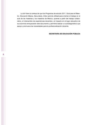 La SEP tiene la certeza de que los Programas de estudio 2011. Guía para el Maes-
    tro. Educación Básica. Secundaria. Artes será de utilidad para orientar el trabajo en el
    aula de las maestras y los maestros de México, quienes a partir del trabajo colabo-
    rativo, el intercambio de experiencias docentes y el impacto en el logro educativo de
    sus alumnos enriquecerán este documento y permitirá realizar un autodiagnóstico que
    apoye y promueva las necesidades para la profesionalización docente.



                                                SECRETARÍA DE EDUCACIÓN PÚBLICA




8
 