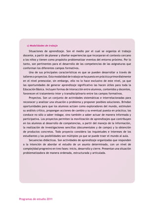c) Modalidades de trabajo

       Situaciones de aprendizaje. Son el medio por el cual se organiza el trabajo
  docente, a partir de planear y diseñar experiencias que incorporan el contexto cercano
  a los niños y tienen como propósito problematizar eventos del entorno próximo. Por lo
  tanto, son pertinentes para el desarrollo de las competencias de las asignaturas que
  conforman los diferentes campos formativos.
       Una de sus principales características es que se pueden desarrollar a través de
  talleres o proyectos. Esta modalidad de trabajo se ha puesto en práctica primordialmente
  en el nivel preescolar, sin embargo, ello no lo hace exclusivo de este nivel, ya que
  las oportunidades de generar aprendizaje significativo las hacen útiles para toda la
  Educación Básica. Incluyen formas de interacción entre alumnos, contenidos y docentes,
  favorecen el tratamiento inter y transdisciplinario entre los campos formativos.
       Proyectos. Son un conjunto de actividades sistemáticas e interrelacionadas para
  reconocer y analizar una situación o problema y proponer posibles soluciones. Brindan
  oportunidades para que los alumnos actúen como exploradores del mundo, estimulen
  su análisis crítico, propongan acciones de cambio y su eventual puesta en práctica; los
  conduce no sólo a saber indagar, sino también a saber actuar de manera informada y
  participativa. Los proyectos permiten la movilización de aprendizajes que contribuyen
  en los alumnos al desarrollo de competencias, a partir del manejo de la información,
  la realización de investigaciones sencillas (documentales y de campo) y la obtención
  de productos concretos. Todo proyecto considera las inquietudes e intereses de los
  estudiantes y las posibilidades son múltiples ya que se puede traer el mundo al aula.
       Secuencias didácticas. Son actividades de aprendizaje organizadas que responden
  a la intención de abordar el estudio de un asunto determinado, con un nivel de
  complejidad progresivo en tres fases: inicio, desarrollo y cierre. Presentan una situación
  problematizadora de manera ordenada, estructurada y articulada.




Programas de estudio 2011
 