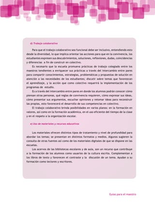 d) Trabajo colaborativo

    Para que el trabajo colaborativo sea funcional debe ser inclusivo, entendiendo esto
desde la diversidad, lo que implica orientar las acciones para que en la convivencia, los
estudiantes expresen sus descubrimientos, soluciones, reflexiones, dudas, coincidencias
y diferencias a fin de construir en colectivo.
    Es necesario que la escuela promueva prácticas de trabajo colegiado entre los
maestros tendientes a enriquecer sus prácticas a través del intercambio entre pares
para compartir conocimientos, estrategias, problemáticas y propuestas de solución en
atención a las necesidades de los estudiantes; discutir sobre temas que favorezcan
el aprendizaje, y la acción que como colectivo requerirá la implementación de los
programas de estudio.
    Es a través del intercambio entre pares en donde los alumnos podrán conocer cómo
piensan otras personas, qué reglas de convivencia requieren, cómo expresar sus ideas,
cómo presentar sus argumentos, escuchar opiniones y retomar ideas para reconstruir
las propias, esto favorecerá el desarrollo de sus competencias en colectivo.
    El trabajo colaborativo brinda posibilidades en varios planos: en la formación en
valores, así como en la formación académica, en el uso eficiente del tiempo de la clase
y en el respeto a la organización escolar.

   e) Uso de materiales y recursos educativos


    Los materiales ofrecen distintos tipos de tratamiento y nivel de profundidad para
abordar los temas; se presentan en distintos formatos y medios. Algunos sugieren la
consulta de otras fuentes así como de los materiales digitales de que se dispone en las
escuelas.
    Los acervos de las bibliotecas escolares y de aula, son un recurso que contribuye
a la formación de los alumnos como usuarios de la cultura escrita. Complementan a
los libros de texto y favorecen el contraste y la discusión de un tema. Ayudan a su
formación como lectores y escritores.




                                                                     Guías para el maestro
 
