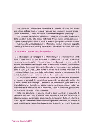 Los materiales audiovisuales multimedia e Internet articulan de manera
  sincronizada códigos visuales, verbales y sonoros, que generan un entorno variado y
  rico de experiencias, a partir del cual los alumnos crean su propio aprendizaje.
       Particularmente en la Telesecundaria pero también en otros niveles y modalidades
  de la educación básica, este tipo de materiales ofrecen nuevas formas, escenarios y
  propuestas pedagógicas que buscan propiciar aprendizajes significativos en los alumnos.
       Los materiales y recursos educativos informáticos cumplen funciones y propósitos
  diversos; pueden utilizarse dentro y fuera del aula a través de los portales educativos.

  La tecnología como recurso de aprendizaje

   En la última década las Tecnologías de la Información y de la Comunicación han tenido
  impacto importante en distintos ámbitos de la vida económica, social y cultural de las
  naciones y, en conjunto, han delineado la idea de una Sociedad de la Información. El
  enfoque eminentemente tecnológico centra su atención en el manejo, procesamiento
  y la posibilidad de compartir información. Sin embargo, los organismos internacionales
  como la CEPAL y la UNESCO, han puesto el énfasis en los últimos cinco años en la
  responsabilidad que tienen los estados nacionales en propiciar la transformación de la
  sociedad de la información hacia una sociedad del conocimiento.
       La noción de sociedad de la información se basa en los progresos tecnológicos;
  en cambio, la sociedad del conocimiento comprende una dimensión social, ética
  y política mucho más compleja. La sociedad del conocimiento pone énfasis en la
  diversidad cultural y lingüística; en las diferentes formas de conocimiento y cultura que
  intervienen en la construcción de las sociedades, la cual se ve influida, por supuesto,
  por el progreso científico y técnico moderno.
       Bajo este paradigma, el sistema educativo debe considerar el desarrollo de
  habilidades digitales, tanto en alumnos como en docentes, que sean susceptibles de
  adquirirse durante su formación académica. En la Educación Básica el esfuerzo se
  orienta a propiciar el desarrollo de habilidades digitales en los alumnos, sin importar su
  edad, situación social y geográfica, la oportunidad de acceder, a través de dispositivos




Programas de estudio 2011
 