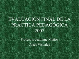 EVALUACIÓN FINAL DE LA PRÁCTICA PEDAGÓGICA 2007 Profesora Jeaninne Muñoz Artes Visuales 