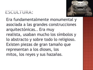 Era fundamentalmente monumental y
asociada a las grandes construcciones
arquitectónicas.. Era muy
realista, usaban mucho los símbolos y
lo abstracto y sobre todo lo religioso.
Existen piezas de gran tamaño que
representan a los dioses, los
mitos, los reyes y sus hazañas.
 