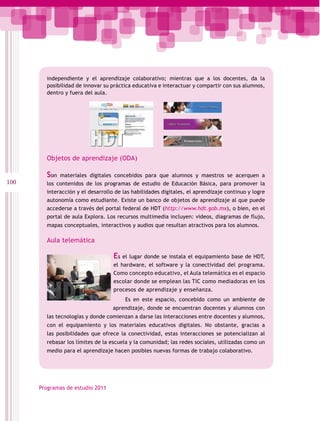 independiente y el aprendizaje colaborativo; mientras que a los docentes, da la
        posibilidad de innovar su práctica educativa e interactuar y compartir con sus alumnos,
        dentro y fuera del aula.




        Objetos de aprendizaje (ODA)

        Son  materiales digitales concebidos para que alumnos y maestros se acerquen a
100     los contenidos de los programas de estudio de Educación Básica, para promover la
        interacción y el desarrollo de las habilidades digitales, el aprendizaje continuo y logre
        autonomía como estudiante. Existe un banco de objetos de aprendizaje al que puede
        accederse a través del portal federal de HDT (http://www.hdt.gob.mx), o bien, en el
        portal de aula Explora. Los recursos multimedia incluyen: videos, diagramas de flujo,
        mapas conceptuales, interactivos y audios que resultan atractivos para los alumnos.

        Aula telemática

                                   Es el lugar donde se instala el equipamiento base de HDT,
                                   el hardware, el software y la conectividad del programa.
                                   Como concepto educativo, el Aula telemática es el espacio
                                   escolar donde se emplean las TIC como mediadoras en los
                                   procesos de aprendizaje y enseñanza.
                                       Es en este espacio, concebido como un ambiente de
                                  aprendizaje, donde se encuentran docentes y alumnos con
        las tecnologías y donde comienzan a darse las interacciones entre docentes y alumnos,
        con el equipamiento y los materiales educativos digitales. No obstante, gracias a
        las posibilidades que ofrece la conectividad, estas interacciones se potencializan al
        rebasar los límites de la escuela y la comunidad; las redes sociales, utilizadas como un
        medio para el aprendizaje hacen posibles nuevas formas de trabajo colaborativo.




      Programas de estudio 2011
 