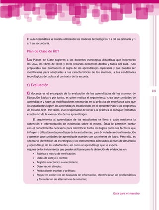 El aula telemática se instala utilizando los modelos tecnológicos 1 a 30 en primaria y 1
a 1 en secundaria.

Plan de Clase de HDT

Los  Planes de Clase sugieren a los docentes estrategias didácticas que incorporan
los ODA, los libros de texto y otros recursos existentes dentro y fuera del aula. Son
propuestas que promueven el logro de los aprendizajes esperados y que pueden ser
modificadas para adaptarlas a las características de los alumnos, a las condiciones
tecnológicas del aula y al contexto de la escuela.


f) Evaluación
                                                                                                101
El  docente es el encargado de la evaluación de los aprendizajes de los alumnos de
Educación Básica y por tanto, es quien realiza el seguimiento, crea oportunidades de
aprendizaje y hace las modificaciones necesarias en su práctica de enseñanza para que
los estudiantes logren los aprendizajes establecidos en el presente Plan y los programas
de estudio 2011. Por tanto, es el responsable de llevar a la práctica el enfoque formativo
e inclusivo de la evaluación de los aprendizajes.
      El seguimiento al aprendizaje de los estudiantes se lleva a cabo mediante la
obtención e interpretación de evidencias sobre el mismo. Éstas le permiten contar
con el conocimiento necesario para identificar tanto los logros como los factores que
influyen o dificultan el aprendizaje de los estudiantes, para brindarles retroalimentación
y generar oportunidades de aprendizaje acordes con sus niveles de logro. Para ello, es
necesario identificar las estrategias y los instrumentos adecuados al nivel de desarrollo
y aprendizaje de los estudiantes, así como al aprendizaje que se espera.
Algunos de los instrumentos que pueden utilizarse para la obtención de evidencias son:
      •	 Rúbrica o matriz de verificación;
      •	 Listas de cotejo o control;
      •	 Registro anecdótico o anecdotario;
      •	 Observación directa;
      •	 Producciones escritas y gráficas;
      •	 Proyectos colectivos de búsqueda de información, identificación de problemáticas
         y formulación de alternativas de solución;




                                                                         Guía para el maestro
 
