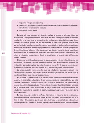 •	 Esquemas y mapas conceptuales;
             •	 Registros y cuadros de actitudes de los estudiantes observadas en actividades colectivas;
             •	 Portafolios y carpetas de los trabajos;
             •	 Pruebas escritas u orales.

             Durante el ciclo escolar, el docente realiza o promueve diversos tipos de
        evaluaciones tanto por el momento en que se realizan, como por quienes intervienen
        en ella. En el primer caso se encuentran las evaluaciones diagnósticas, cuyo fin es
        conocer los saberes previos de sus estudiantes e identificar posibles dificultades
        que enfrentarán los alumnos con los nuevos aprendizajes; las formativas, realizadas
        durante los procesos de aprendizaje y enseñanza para valorar los avances y el proceso
        de movilización de saberes; y las sumativas, que tienen como fin tomar decisiones
102     relacionadas con la acreditación, en el caso de la educación primaria y secundaria, no
        así en la educación preescolar, en donde la acreditación se obtendrá por el hecho de
        haberlo cursado.
             El docente también debe promover la autoevaluación y la coevaluación entre sus
        estudiantes, en ambos casos es necesario brindar a los estudiantes los criterios de
        evaluación, que deben aplicar durante el proceso con el fin de que se conviertan en
        experiencias formativas y no únicamente en la emisión de juicios sin fundamento.
             La autoevaluación tiene como fin que los estudiantes conozcan, valoren y se
        corresponsabilicen tanto de sus procesos de aprendizaje como de sus actuaciones y
        cuenten con bases para mejorar su desempeño.
             Por su parte, la coevaluación es un proceso donde los estudiantes además aprenden
        a valorar el desarrollo y actuaciones de sus compañeros con la responsabilidad que esto
        conlleva y representa una oportunidad para compartir estrategias de aprendizaje y
        generar conocimientos colectivos. Finalmente, la heteroevaluación dirigida y aplicada
        por el docente tiene como fin contribuir al mejoramiento de los aprendizajes de los
        estudiantes mediante la creación de oportunidades para aprender y la mejora de la
        práctica docente.
             De esta manera, desde el enfoque formativo e inclusivo de la evaluación,
        independientemente de cuándo se lleven a cabo -al inicio, durante el proceso o al
        final de éste-, del propósito que tengan -acreditativas o no acreditativas- o de quienes
        intervengan en ella -docente, alumno o grupo de estudiantes- todas las evaluaciones




      Programas de estudio 2011
 