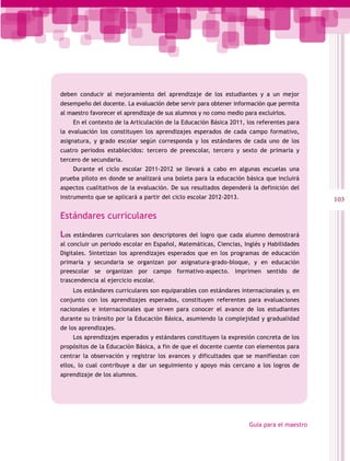 deben conducir al mejoramiento del aprendizaje de los estudiantes y a un mejor
desempeño del docente. La evaluación debe servir para obtener información que permita
al maestro favorecer el aprendizaje de sus alumnos y no como medio para excluirlos.
      En el contexto de la Articulación de la Educación Básica 2011, los referentes para
la evaluación los constituyen los aprendizajes esperados de cada campo formativo,
asignatura, y grado escolar según corresponda y los estándares de cada uno de los
cuatro periodos establecidos: tercero de preescolar, tercero y sexto de primaria y
tercero de secundaria.
      Durante el ciclo escolar 2011-2012 se llevará a cabo en algunas escuelas una
prueba piloto en donde se analizará una boleta para la educación básica que incluirá
aspectos cualitativos de la evaluación. De sus resultados dependerá la definición del
instrumento que se aplicará a partir del ciclo escolar 2012-2013.                           103

Estándares curriculares

Los  estándares curriculares son descriptores del logro que cada alumno demostrará
al concluir un periodo escolar en Español, Matemáticas, Ciencias, Inglés y Habilidades
Digitales. Sintetizan los aprendizajes esperados que en los programas de educación
primaria y secundaria se organizan por asignatura-grado-bloque, y en educación
preescolar se organizan por campo formativo-aspecto. Imprimen sentido de
trascendencia al ejercicio escolar.
      Los estándares curriculares son equiparables con estándares internacionales y, en
conjunto con los aprendizajes esperados, constituyen referentes para evaluaciones
nacionales e internacionales que sirven para conocer el avance de los estudiantes
durante su tránsito por la Educación Básica, asumiendo la complejidad y gradualidad
de los aprendizajes.
      Los aprendizajes esperados y estándares constituyen la expresión concreta de los
propósitos de la Educación Básica, a fin de que el docente cuente con elementos para
centrar la observación y registrar los avances y dificultades que se manifiestan con
ellos, lo cual contribuye a dar un seguimiento y apoyo más cercano a los logros de
aprendizaje de los alumnos.




                                                                     Guía para el maestro
 
