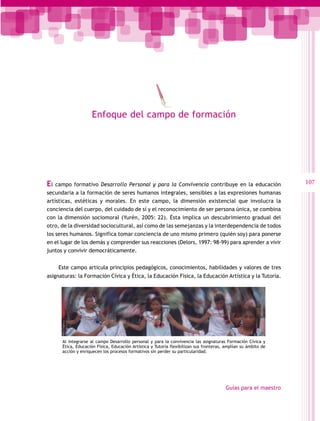Enfoque del campo de formación




El  campo formativo Desarrollo Personal y para la Convivencia contribuye en la educación                        107
secundaria a la formación de seres humanos integrales, sensibles a las expresiones humanas
artísticas, estéticas y morales. En este campo, la dimensión existencial que involucra la
conciencia del cuerpo, del cuidado de sí y el reconocimiento de ser persona única, se combina
con la dimensión sociomoral (Yurén, 2005: 22). Ésta implica un descubrimiento gradual del
otro, de la diversidad sociocultural, así como de las semejanzas y la interdependencia de todos
los seres humanos. Significa tomar conciencia de uno mismo primero (quién soy) para ponerse
en el lugar de los demás y comprender sus reacciones (Delors, 1997: 98-99) para aprender a vivir
juntos y convivir democráticamente.


     Este campo articula principios pedagógicos, conocimientos, habilidades y valores de tres
asignaturas: la Formación Cívica y Ética, la Educación Física, la Educación Artística y la Tutoría.




      Al integrarse al campo Desarrollo personal y para la convivencia las asignaturas Formación Cívica y
      Ética, Educación Física, Educación Artística y Tutoría flexibilizan sus fronteras, amplían su ámbito de
      acción y enriquecen los procesos formativos sin perder su particularidad.




                                                                                        Guías para el maestro
 