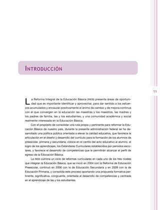 I ntroducción


                                                                                           11


L    a Reforma Integral de la Educación Básica (RIEB) presenta áreas de oportuni-
     dad que es importante identificar y aprovechar, para dar sentido a los esfuer-
zos acumulados y encauzar positivamente el ánimo de cambio y de mejora continua
con el que convergen en la educación las maestras y los maestros, las madres y
los padres de familia, las y los estudiantes, y una comunidad académica y social
realmente interesada en la Educación Básica.
    Con el propósito de consolidar una ruta propia y pertinente para reformar la Edu-
cación Básica de nuestro país, durante la presente administración federal se ha de-
sarrollado una política pública orientada a elevar la calidad educativa, que favorece la
articulación en el diseño y desarrollo del currículo para la formación de los alumnos de
preescolar, primaria y secundaria; coloca en el centro del acto educativo al alumno, el
logro de los aprendizajes, los Estándares Curriculares establecidos por periodos esco-
lares, y favorece el desarrollo de competencias que le permitirán alcanzar el perfil de
egreso de la Educación Básica.
    La RIEB culmina un ciclo de reformas curriculares en cada uno de los tres niveles
que integran la Educación Básica, que se inició en 2004 con la Reforma de Educación
Preescolar, continuó en 2006 con la de Educación Secundaria y en 2009 con la de
Educación Primaria, y consolida este proceso aportando una propuesta formativa per-
tinente, significativa, congruente, orientada al desarrollo de competencias y centrada
en el aprendizaje de las y los estudiantes.
 