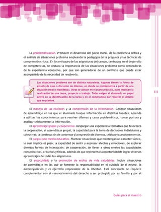 La problematización. Promover el desarrollo del juicio moral, de la conciencia crítica y
el análisis de situaciones problema empleando la pedagogía de la pregunta y las técnicas de
comprensión crítica. En los enfoques de las asignaturas del campo, centrados en el desarrollo
de competencias, se destaca la importancia de las situaciones problema como detonadoras
de la experiencia educativa, por que son generadoras de un conflicto que puede estar
acompañado de la necesidad de resolverlo.

           Las situaciones problema son de distinta naturaleza. Algunas tienen la forma de
           estudio de caso o discusión de dilemas, en donde se problematiza a partir de una
           situación (real o hipotética). Otras se ubican en el plano práctico, pues implican la
           realización de una tarea, proyecto o trabajo. Todas exigen al alumnado un papel
                                                                                                      111
           activo en la identificación de la tarea y en el compromiso por resolver el desafío
           que se plantea.


    El manejo de las nociones y la comprensión de la información. Generar situaciones
de aprendizaje en las que el alumnado busque información en distintas fuentes, aprenda
a utilizar los conocimientos para resolver dilemas y casos problemáticos, tomar postura y
analizar críticamente la información.
    El aprendizaje grupal y cooperativo. Desplegar una experiencia formativa que favorezca
la cooperación, el aprendizaje grupal, la capacidad para la toma de decisiones individuales y
colectivas; la construcción de consensos y la expresión de disensos, críticas y cuestionamientos.
    El juego como medio educativo. Plantear situaciones que mantengan un carácter lúdico,
lo cual implica el gozo, la capacidad de sentir y expresar afectos y emociones, de explorar
diversas formas de interacción, de cooperación, de llevar a otros niveles las capacidades
comunicativas, creativas y físicas, además de que representa la oportunidad de lograr diversos
aprendizajes de todas las asignaturas.
    El autocuidado y la promoción de estilos de vida saludables. Incluir situaciones
de aprendizaje en las que se fomente la responsabilidad en el cuidado de sí mismo, la
autorregulación y el ejercicio responsable de la libertad. Esta conciencia se requiere
complementar con el reconocimiento del derecho a ser protegido por su familia y por el




                                                                              Guías para el maestro
 