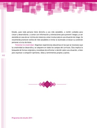 Estado, pues toda persona tiene derecho a una vida saludable, a recibir cuidados para
      crecer y desarrollarse, a contar con información y orientaciones para prevenir riesgos y a ser
      atendido en caso de ser víctima de violencia o estar involucrado en una situación de riesgo. Se
      recomienda promover estilos de vida saludables e invitar al alumnado a evaluar su condición
      personal a la luz de éstos.
          Fomentar la creatividad. Organizar experiencias educativas en las que se reconozca que
      la creatividad se desarrolla y se adquiere en todos los campos del currículo. Ésta implica la
      búsqueda de formas originales y novedosas de enfrentar o decidir sobre una situación, o bien
      para expresar o compartir opiniones, ideas y sentimientos propios y ajenos.
112




      Programas de estudio 2011
 